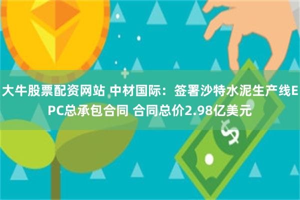 大牛股票配资网站 中材国际：签署沙特水泥生产线EPC总承包合同 合同总价2.98亿美元