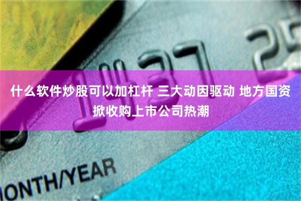 什么软件炒股可以加杠杆 三大动因驱动 地方国资掀收购上市公司热潮