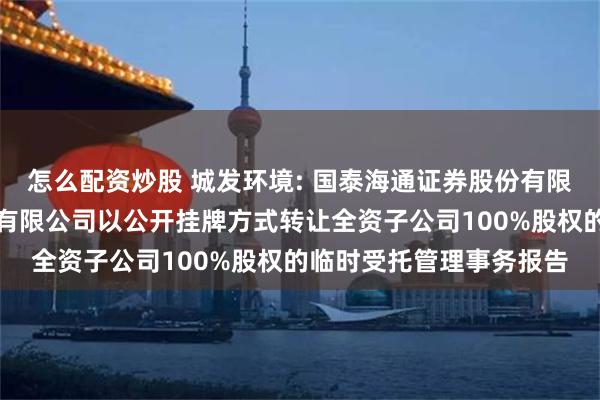 怎么配资炒股 城发环境: 国泰海通证券股份有限公司关于城发环境股份有限公司以公开挂牌方式转让全资子公司100%股权的临时受托管理事务报告