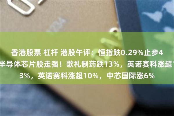 香港股票 杠杆 港股午评：恒指跌0.29%止步4连升，创新药大跌，半导体芯片股走强！歌礼制药跌13%，英诺赛科涨超10%，中芯国际涨6%