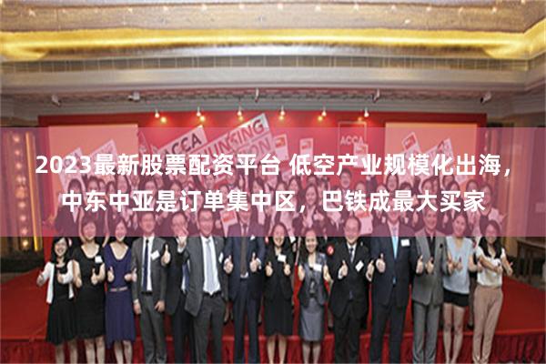 2023最新股票配资平台 低空产业规模化出海，中东中亚是订单集中区，巴铁成最大买家