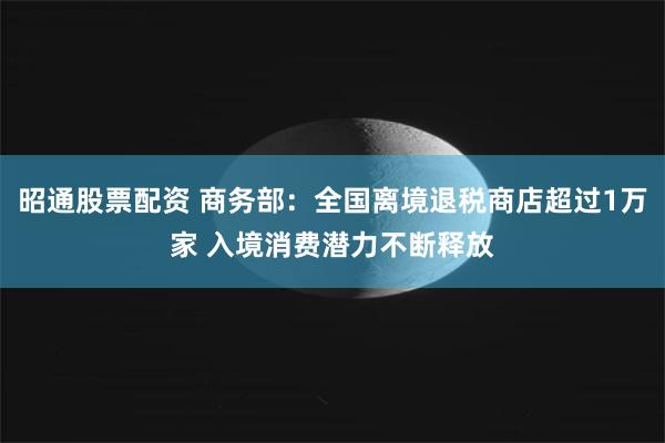 昭通股票配资 商务部：全国离境退税商店超过1万家 入境消费潜力不断释放