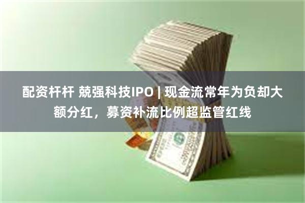 配资杆杆 兢强科技IPO | 现金流常年为负却大额分红，募资补流比例超监管红线