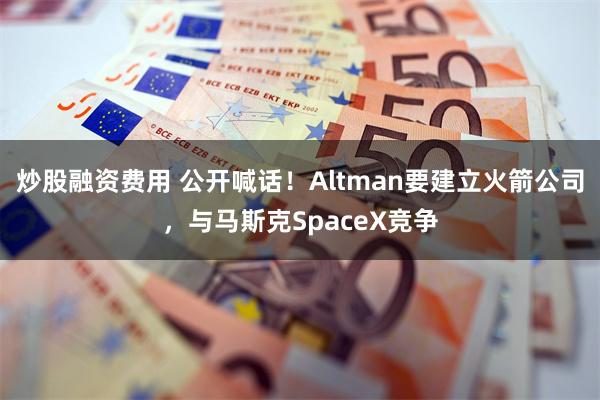 炒股融资费用 公开喊话!Altman要建立火箭公司,与马斯克SpaceX竞争